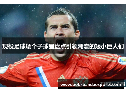 现役足球矮个子球星盘点引领潮流的矮小巨人们