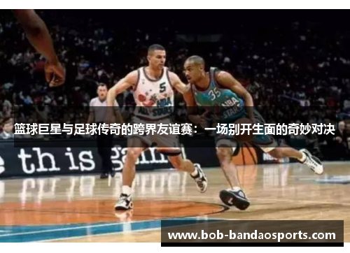 篮球巨星与足球传奇的跨界友谊赛：一场别开生面的奇妙对决
