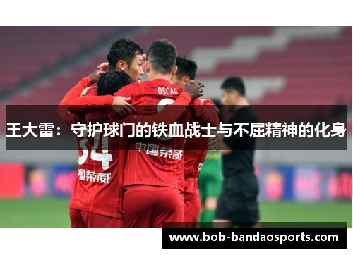 王大雷：守护球门的铁血战士与不屈精神的化身