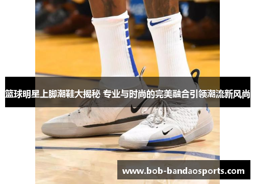 篮球明星上脚潮鞋大揭秘 专业与时尚的完美融合引领潮流新风尚
