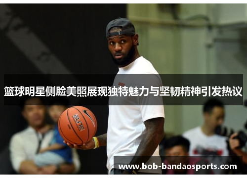 篮球明星侧脸美照展现独特魅力与坚韧精神引发热议