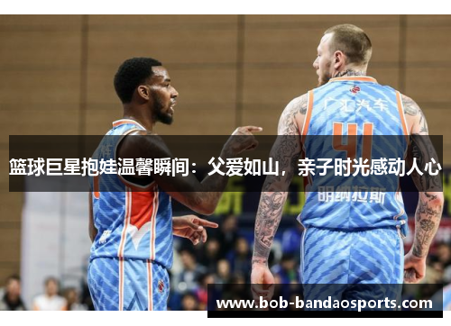 篮球巨星抱娃温馨瞬间：父爱如山，亲子时光感动人心